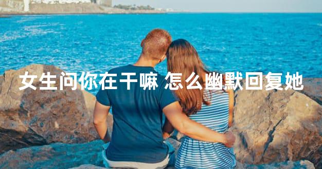 女生问你在干嘛 怎么幽默回复她